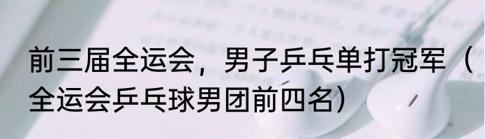 前三届全运会，男子乒乓单打冠军（全运会乒乓球男团前四名）
