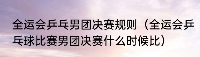 全运会乒乓男团决赛规则（全运会乒乓球比赛男团决赛什么时候比）