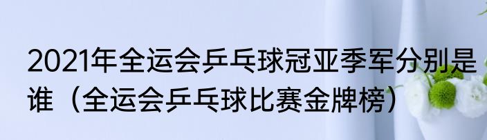 2021年全运会乒乓球冠亚季军分别是谁（全运会乒乓球比赛金牌榜）