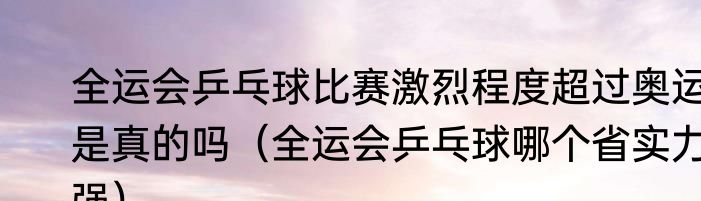 全运会乒乓球比赛激烈程度超过奥运是真的吗（全运会乒乓球哪个省实力强）