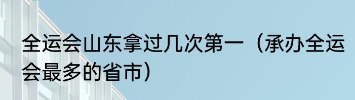 全运会山东拿过几次第一（承办全运会最多的省市）