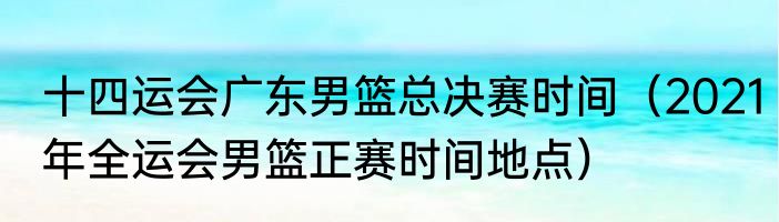 十四运会广东男篮总决赛时间（2021年全运会男篮正赛时间地点）