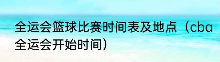 全运会篮球比赛时间表及地点（cba全运会开始时间）