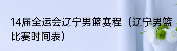 14届全运会辽宁男篮赛程（辽宁男篮比赛时间表）