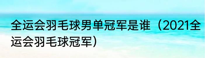 全运会羽毛球男单冠军是谁（2021全运会羽毛球冠军）