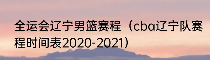 全运会辽宁男篮赛程（cba辽宁队赛程时间表2020-2021）