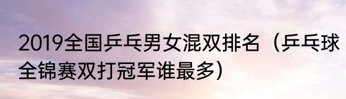 2019全国乒乓男女混双排名（乒乓球全锦赛双打冠军谁最多）
