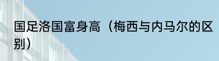 国足洛国富身高（梅西与内马尔的区别）