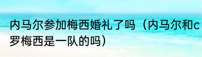 内马尔参加梅西婚礼了吗（内马尔和c罗梅西是一队的吗）