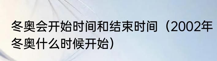 冬奥会开始时间和结束时间（2002年冬奥什么时候开始）