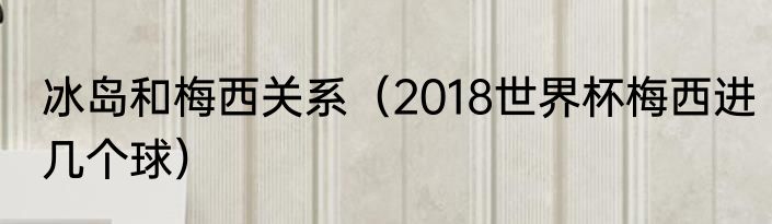 冰岛和梅西关系（2018世界杯梅西进几个球）