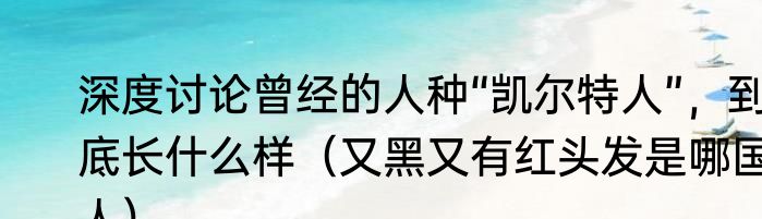 深度讨论曾经的人种“凯尔特人”，到底长什么样（又黑又有红头发是哪国人）