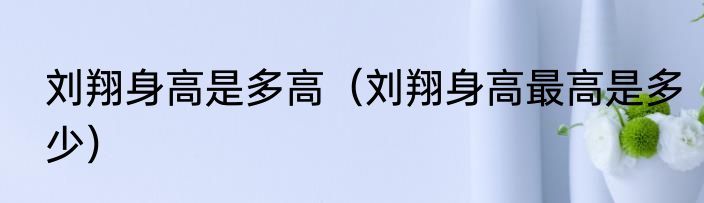 刘翔身高是多高（刘翔身高最高是多少）