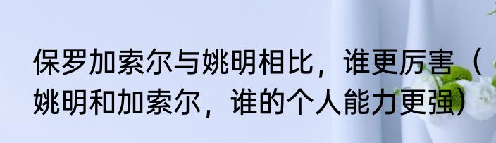 保罗加索尔与姚明相比，谁更厉害（姚明和加索尔，谁的个人能力更强）
