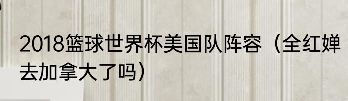 2018篮球世界杯美国队阵容（全红婵去加拿大了吗）