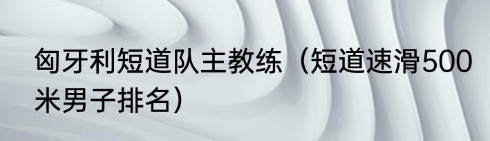 匈牙利短道队主教练（短道速滑500米男子排名）