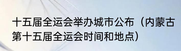 十五届全运会举办城市公布（内蒙古第十五届全运会时间和地点）
