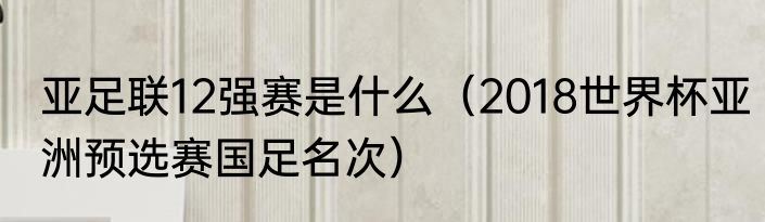 亚足联12强赛是什么（2018世界杯亚洲预选赛国足名次）