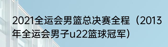 2021全运会男篮总决赛全程（2013年全运会男子u22篮球冠军）