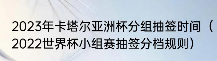 2023年卡塔尔亚洲杯分组抽签时间（2022世界杯小组赛抽签分档规则）