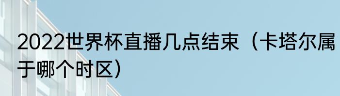 2022世界杯直播几点结束（卡塔尔属于哪个时区）