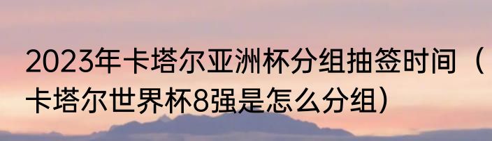 2023年卡塔尔亚洲杯分组抽签时间（卡塔尔世界杯8强是怎么分组）