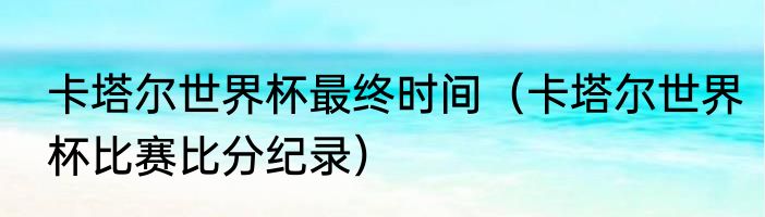 卡塔尔世界杯最终时间（卡塔尔世界杯比赛比分纪录）