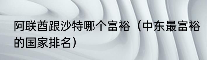 阿联酋跟沙特哪个富裕（中东最富裕的国家排名）