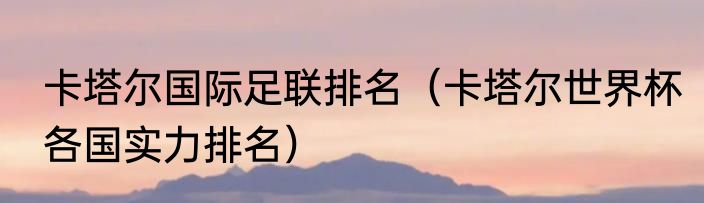 卡塔尔国际足联排名（卡塔尔世界杯各国实力排名）