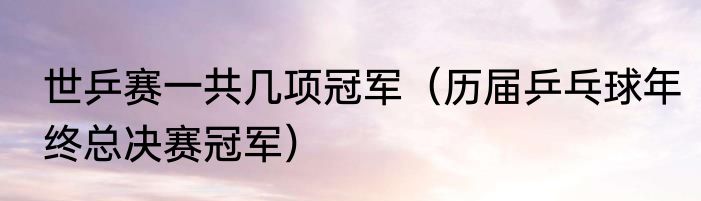世乒赛一共几项冠军（历届乒乓球年终总决赛冠军）