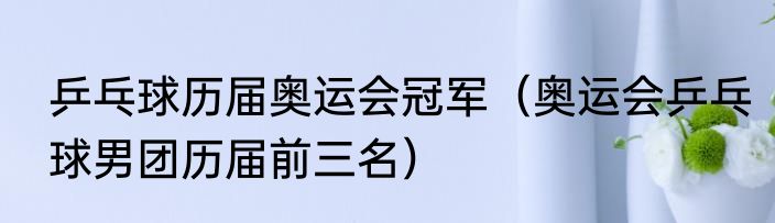 乒乓球历届奥运会冠军（奥运会乒乓球男团历届前三名）
