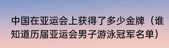 中国在亚运会上获得了多少金牌（谁知道历届亚运会男子游泳冠军名单）