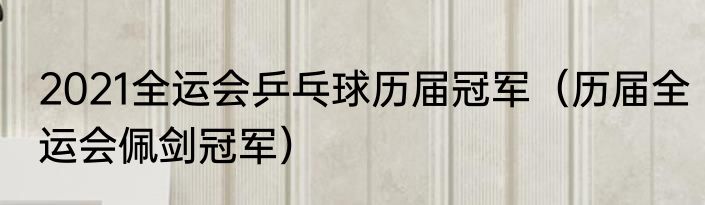 2021全运会乒乓球历届冠军（历届全运会佩剑冠军）