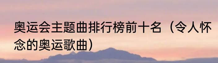 奥运会主题曲排行榜前十名（令人怀念的奥运歌曲）