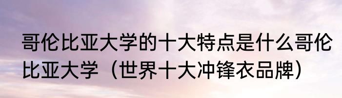 哥伦比亚大学的十大特点是什么哥伦比亚大学（世界十大冲锋衣品牌）