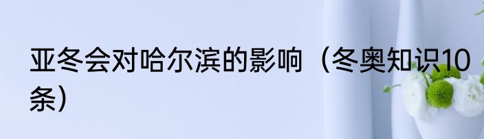 亚冬会对哈尔滨的影响（冬奥知识10条）