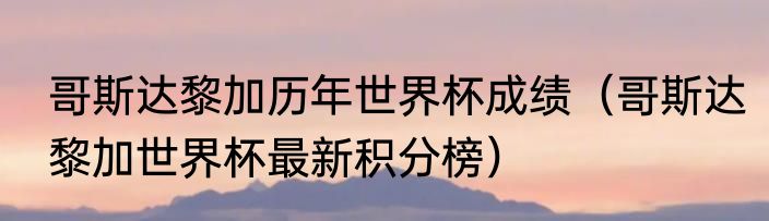 哥斯达黎加历年世界杯成绩（哥斯达黎加世界杯最新积分榜）