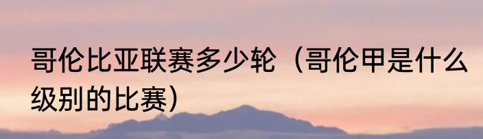 哥伦比亚联赛多少轮（哥伦甲是什么级别的比赛）