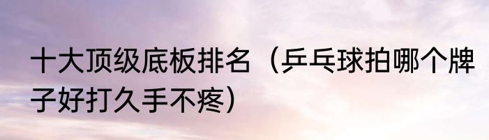 十大顶级底板排名（乒乓球拍哪个牌子好打久手不疼）