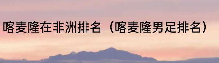 喀麦隆在非洲排名（喀麦隆男足排名）