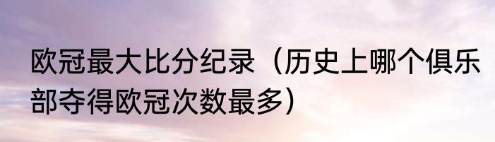 欧冠最大比分纪录（历史上哪个俱乐部夺得欧冠次数最多）