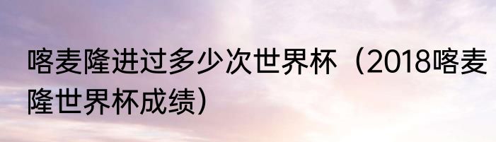 喀麦隆进过多少次世界杯（2018喀麦隆世界杯成绩）
