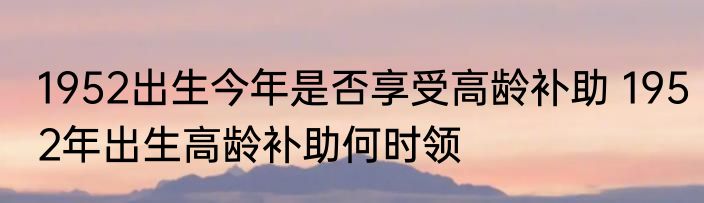 1952出生今年是否享受高龄补助 1952年出生高龄补助何时领