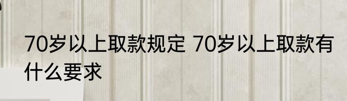 70岁以上取款规定 70岁以上取款有什么要求