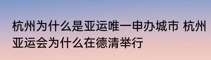杭州为什么是亚运唯一申办城市 杭州亚运会为什么在德清举行