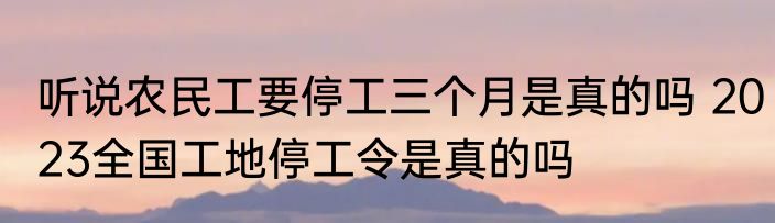 听说农民工要停工三个月是真的吗 2023全国工地停工令是真的吗