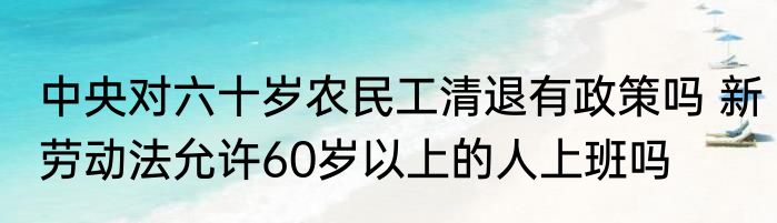 中央对六十岁农民工清退有政策吗 新劳动法允许60岁以上的人上班吗