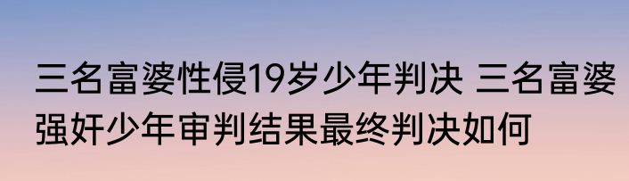 三名富婆性侵19岁少年判决 三名富婆强奸少年审判结果最终判决如何
