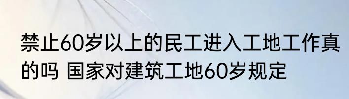 禁止60岁以上的民工进入工地工作真的吗 国家对建筑工地60岁规定
