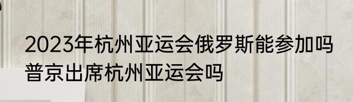 2023年杭州亚运会俄罗斯能参加吗 普京出席杭州亚运会吗